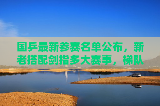 国乒最新参赛名单公布，新老搭配剑指多大赛事，梯队建设引关注，国乒最新参赛名单，新老搭配梯队建设引关注
