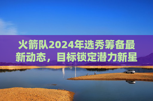 火箭队2024年选秀筹备最新动态，目标锁定潜力新星，交易流言持续升温，火箭队2024年选秀筹备，锁定潜力新星，交易流言升温