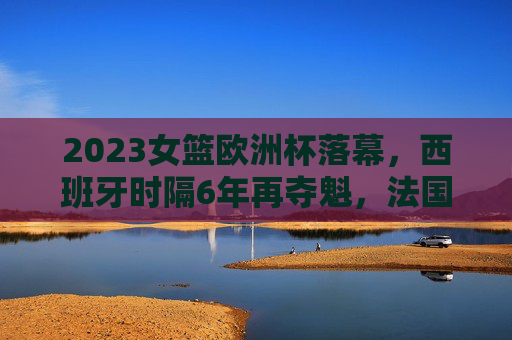 2023女篮欧洲杯落幕，西班牙时隔6年再夺魁，法国屈居亚军，2023女篮欧洲杯落幕 西班牙时隔6年再夺魁法国屈居亚军