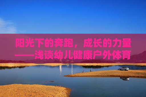阳光下的奔跑，成长的力量——浅谈幼儿健康户外体育活动的重要性与实践，成长的力量，幼儿健康户外体育活动的重要性与实践