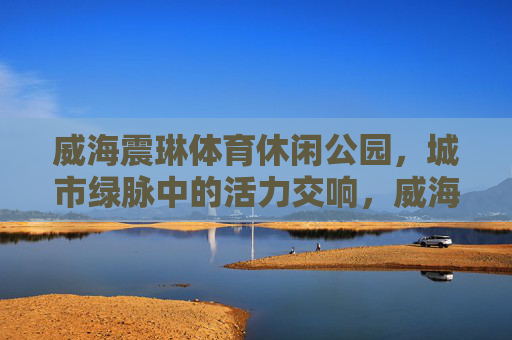 威海震琳体育休闲公园，城市绿脉中的活力交响，威海震琳体育休闲公园，城市绿脉的活力交响