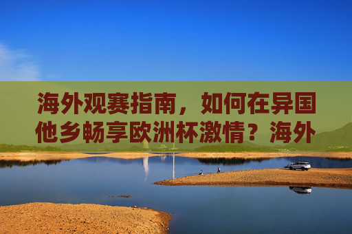 海外观赛指南，如何在异国他乡畅享欧洲杯激情？海外观赛指南，异国畅享欧洲杯激情