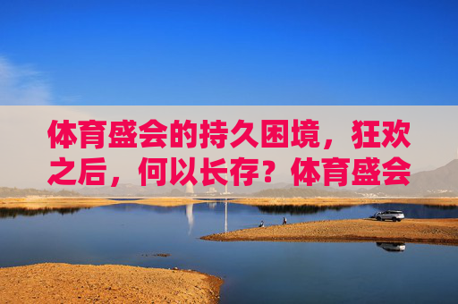 体育盛会的持久困境，狂欢之后，何以长存？体育盛会的狂欢之困，何以长存？