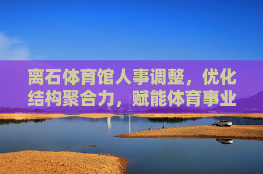 离石体育馆人事调整，优化结构聚合力，赋能体育事业新发展，离石体育馆人事调整优化结构 聚力赋能体育事业新发展