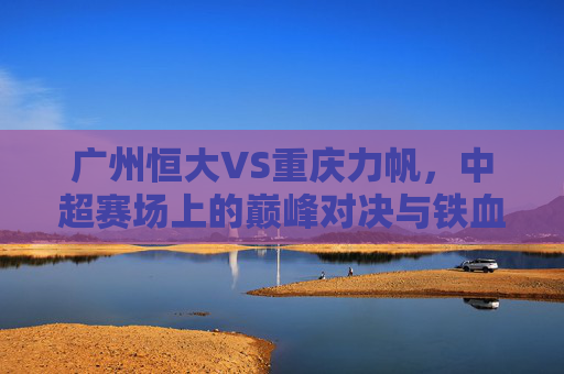 广州恒大VS重庆力帆，中超赛场上的巅峰对决与铁血恩怨，广州恒大VS重庆力帆，中超巅峰对决与铁血恩怨