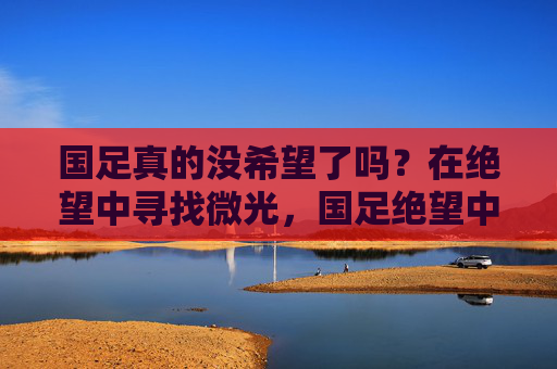 国足真的没希望了吗？在绝望中寻找微光，国足绝望中，微光一线