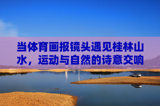 当体育画报镜头遇见桂林山水，运动与自然的诗意交响