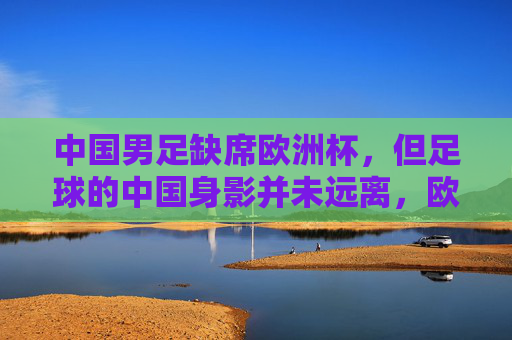 中国男足缺席欧洲杯,但足球的中国身影并未远离,欧洲杯无中国男足,足球的中国身影未缺席 中国男足缺席欧洲杯,但足球的中国身影并未远离,欧洲杯无中国男足,足球的中国身影未缺席