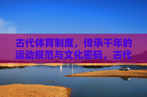 古代体育制度，传承千年的运动规范与文化密码，古代体育制度，千年运动规范的文化密码