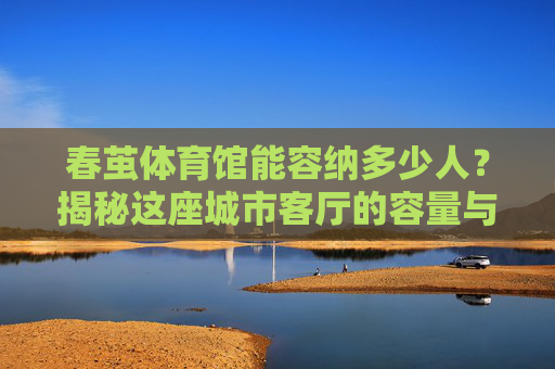春茧体育馆能容纳多少人？揭秘这座城市客厅的容量与故事，春茧体育馆，这座城市客厅能容纳多少故事与观众？