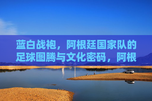 蓝白战袍,阿根廷国家队的足球图腾与文化密码,阿根廷蓝白战袍,足球图腾与文化密码 蓝白战袍,阿根廷国家队的足球图腾与文化密码,阿根廷蓝白战袍,足球图腾与文化密码