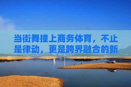 当街舞撞上商务体育,不止是律动,更是跨界融合的新势力,街舞撞上商务体育,跨界融合新势力 当街舞撞上商务体育,不止是律动,更是跨界融合的新势力,街舞撞上商务体育,跨界融合新势力