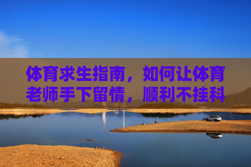 体育求生指南，如何让体育老师手下留情，顺利不挂科？体育求生，如何让体育老师手下留情，不挂科？