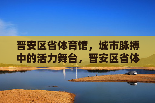 晋安区省体育馆，城市脉搏中的活力舞台，晋安区省体育馆，城市脉搏的活力舞台