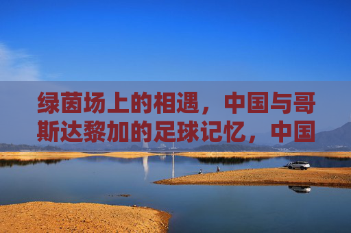 绿茵场上的相遇,中国与哥斯达黎加的足球记忆,中国与哥斯达黎加,绿茵场上的足球记忆 绿茵场上的相遇,中国与哥斯达黎加的足球记忆,中国与哥斯达黎加,绿茵场上的足球记忆