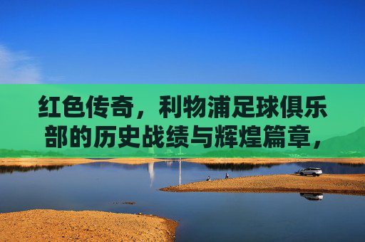 红色传奇,利物浦足球俱乐部的历史战绩与辉煌篇章,红色传奇,利物浦足球俱乐部的历史战绩与辉煌 红色传奇,利物浦足球俱乐部的历史战绩与辉煌篇章,红色传奇,利物浦足球俱乐部的历史战绩与辉煌