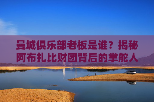曼城俱乐部老板是谁？揭秘阿布扎比财团背后的掌舵人，曼城老板，阿布扎比财团背后的掌舵人
