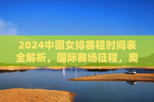 2024中国女排赛程时间表全解析,国际赛场征程,奥运资格在望 2024中国女排赛程时间表全解析,国际赛场征程,奥运资格在望