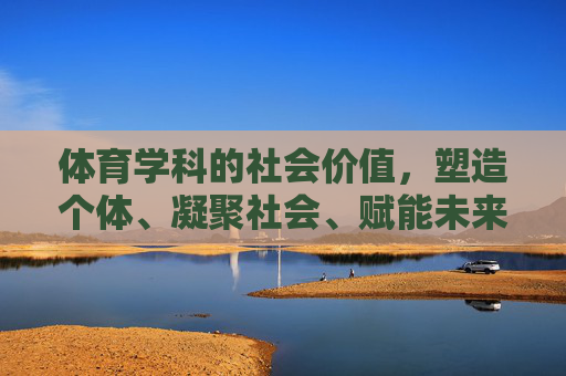 体育学科的社会价值,塑造个体、凝聚社会、赋能未来 体育学科的社会价值,塑造个体、凝聚社会、赋能未来