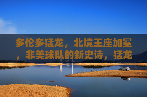 多伦多猛龙,北境王座加冕,非美球队的新史诗,猛龙北境王座加冕,非美球队新史诗 多伦多猛龙,北境王座加冕,非美球队的新史诗,猛龙北境王座加冕,非美球队新史诗