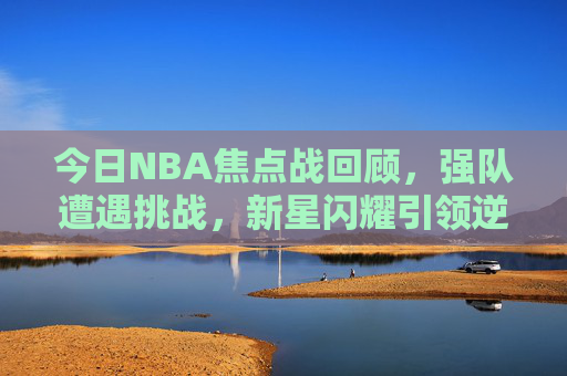 今日NBA焦点战回顾，强队遭遇挑战，新星闪耀引领逆转