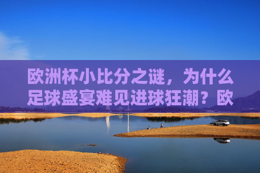 欧洲杯小比分之谜，为什么足球盛宴难见进球狂潮？欧洲杯小比分之谜，足球盛宴为何难现进球狂潮？
