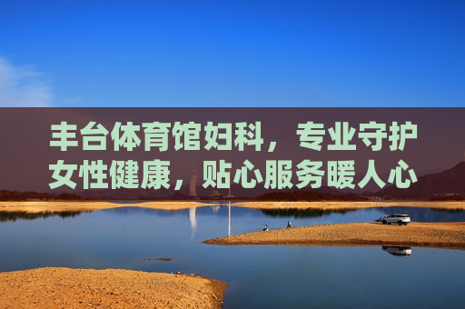 丰台体育馆妇科，专业守护女性健康，贴心服务暖人心，丰台体育馆妇科，专业守护女性健康，贴心服务暖人心
