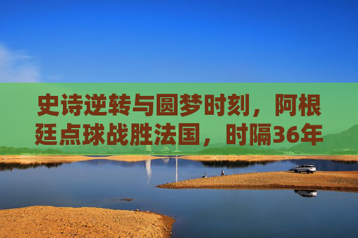 史诗逆转与圆梦时刻，阿根廷点球战胜法国，时隔36年再捧世界杯，史诗逆转！阿根廷点球胜法国，时隔36年再捧世界杯