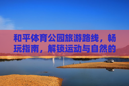 和平体育公园旅游路线，畅玩指南，解锁运动与自然的双重治愈，和平体育公园旅游路线，解锁运动与自然的双重治愈