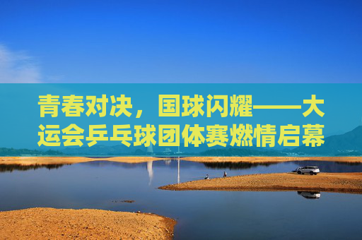 青春对决,国球闪耀——大运会乒乓球团体赛燃情启幕,青春对决,国球闪耀——大运会乒乓球团体赛燃情启幕 青春对决,国球闪耀——大运会乒乓球团体赛燃情启幕,青春对决,国球闪耀——大运会乒乓球团体赛燃情启幕