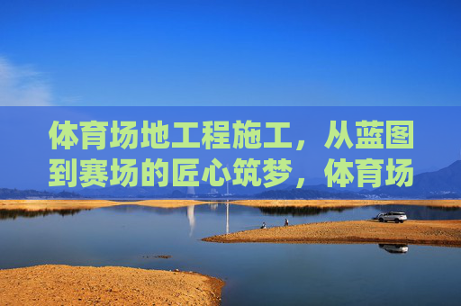 体育场地工程施工，从蓝图到赛场的匠心筑梦，体育场地工程施工，从蓝图到赛场的匠心筑梦
