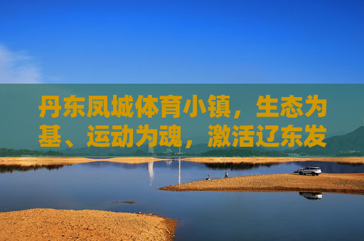 丹东凤城体育小镇,生态为基、运动为魂,激活辽东发展新动能,丹东凤城体育小镇,生态筑基运动铸魂激活辽东新动能 丹东凤城体育小镇,生态为基、运动为魂,激活辽东发展新动能,丹东凤城体育小镇,生态筑基运动铸魂激活辽东新动能