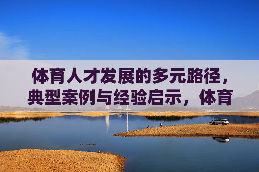 体育人才发展的多元路径,典型案例与经验启示,体育人才发展多元路径,典型案例与经验启示 体育人才发展的多元路径,典型案例与经验启示,体育人才发展多元路径,典型案例与经验启示