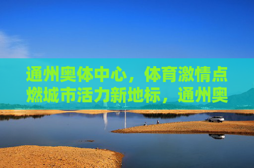 通州奥体中心,体育激情点燃城市活力新地标,通州奥体中心,体育激情点燃城市活力新地标 通州奥体中心,体育激情点燃城市活力新地标,通州奥体中心,体育激情点燃城市活力新地标