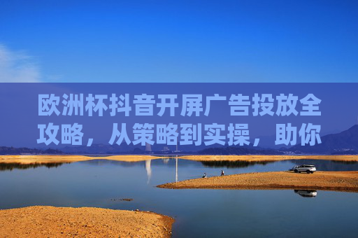 欧洲杯抖音开屏广告投放全攻略,从策略到实操,助你抓住流量风口,欧洲杯抖音开屏广告投放全攻略,从策略到实操,抓住流量风口 欧洲杯抖音开屏广告投放全攻略,从策略到实操,助你抓住流量风口,欧洲杯抖音开屏广告投放全攻略,从策略到实操,抓住流量风口