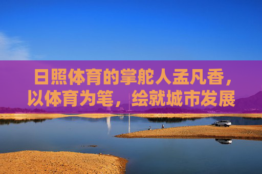 日照体育的掌舵人孟凡香,以体育为笔,绘就城市发展新画卷,孟凡香,以体育为笔 绘日照发展新画卷 日照体育的掌舵人孟凡香,以体育为笔,绘就城市发展新画卷,孟凡香,以体育为笔 绘日照发展新画卷