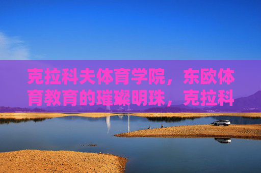 克拉科夫体育学院,东欧体育教育的璀璨明珠,克拉科夫体育学院,东欧体育教育的璀璨明珠 克拉科夫体育学院,东欧体育教育的璀璨明珠,克拉科夫体育学院,东欧体育教育的璀璨明珠