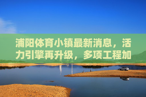 浦阳体育小镇最新消息,活力引擎再升级,多项工程加速推进,打造长三角体育产业新地标,浦阳体育小镇活力引擎再升级 打造长三角体育产业新地标 浦阳体育小镇最新消息,活力引擎再升级,多项工程加速推进,打造长三角体育产业新地标,浦阳体育小镇活力引擎再升级 打造长三角体育产业新地标