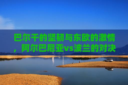 巴尔干的坚韧与东欧的激情，阿尔巴尼亚vs波兰的对决与交融，巴尔干坚韧与东欧激情，阿尔巴尼亚vs波兰的对决交融