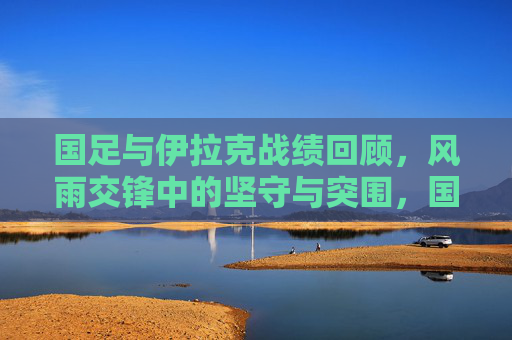 国足与伊拉克战绩回顾,风雨交锋中的坚守与突围,国足与伊拉克风雨交锋,坚守与突围的战绩回顾 国足与伊拉克战绩回顾,风雨交锋中的坚守与突围,国足与伊拉克风雨交锋,坚守与突围的战绩回顾
