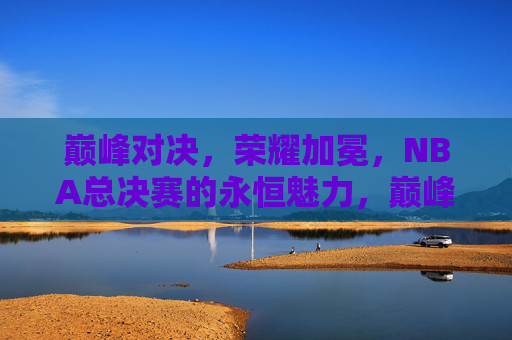 巅峰对决，荣耀加冕，NBA总决赛的永恒魅力，巅峰对决荣耀加冕，NBA总决赛永恒魅力