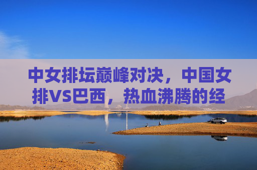 中女排坛巅峰对决,中国女排VS巴西,热血沸腾的经典之战,中国女排VS巴西,中女排坛巅峰经典对决 中女排坛巅峰对决,中国女排VS巴西,热血沸腾的经典之战,中国女排VS巴西,中女排坛巅峰经典对决