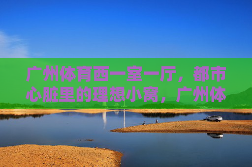广州体育西一室一厅,都市心脏里的理想小窝,广州体育西一室一厅,都市心脏的理想小窝 广州体育西一室一厅,都市心脏里的理想小窝,广州体育西一室一厅,都市心脏的理想小窝