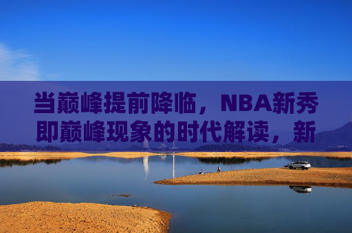 当巅峰提前降临,NBA新秀即巅峰现象的时代解读,新秀即巅峰,NBA巅峰提前降临的时代解读 当巅峰提前降临,NBA新秀即巅峰现象的时代解读,新秀即巅峰,NBA巅峰提前降临的时代解读