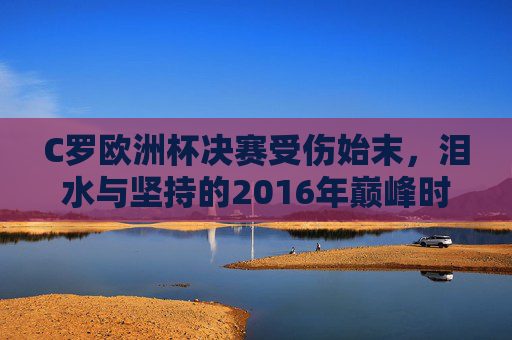 C罗欧洲杯决赛受伤始末，泪水与坚持的2016年巅峰时刻，C罗2016欧洲杯决赛受伤，泪水与坚持的巅峰时刻