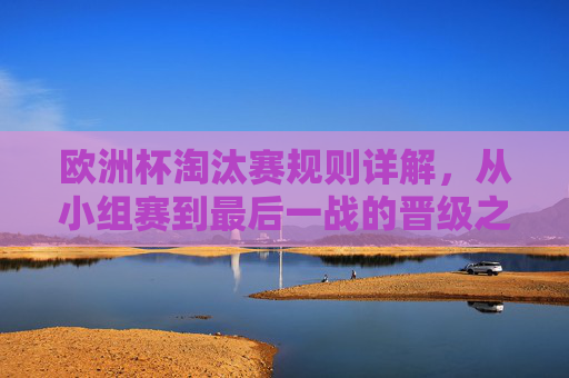 欧洲杯淘汰赛规则详解，从小组赛到最后一战的晋级之路，欧洲杯淘汰赛规则详解，从小组赛到最后一战的晋级之路