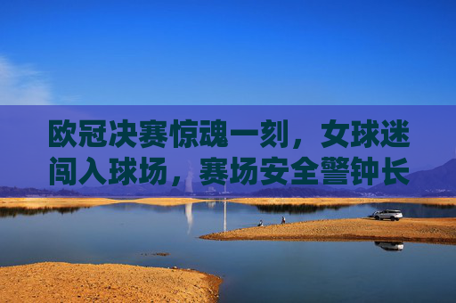 欧冠决赛惊魂一刻,女球迷闯入球场,赛场安全警钟长鸣,欧冠决赛惊魂,女球迷闯入球场敲响安全警钟 欧冠决赛惊魂一刻,女球迷闯入球场,赛场安全警钟长鸣,欧冠决赛惊魂,女球迷闯入球场敲响安全警钟