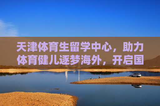 天津体育生留学中心,助力体育健儿逐梦海外,开启国际化成长新篇章,天津体育生留学中心,逐梦海外,开启国际化成长新章 天津体育生留学中心,助力体育健儿逐梦海外,开启国际化成长新篇章,天津体育生留学中心,逐梦海外,开启国际化成长新章