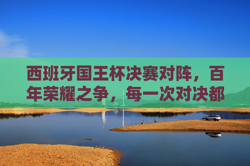 西班牙国王杯决赛对阵,百年荣耀之争,每一次对决都是传奇,西班牙国王杯决赛,百年荣耀的传奇对决 西班牙国王杯决赛对阵,百年荣耀之争,每一次对决都是传奇,西班牙国王杯决赛,百年荣耀的传奇对决