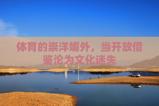 体育的崇洋媚外,当开放借鉴沦为文化迷失 体育的崇洋媚外,当开放借鉴沦为文化迷失